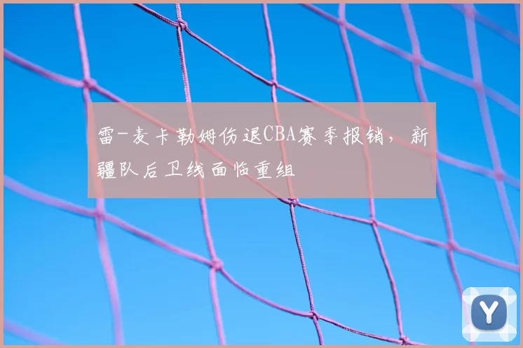 雷-麦卡勒姆伤退CBA赛季报销，新疆队后卫线面临重组