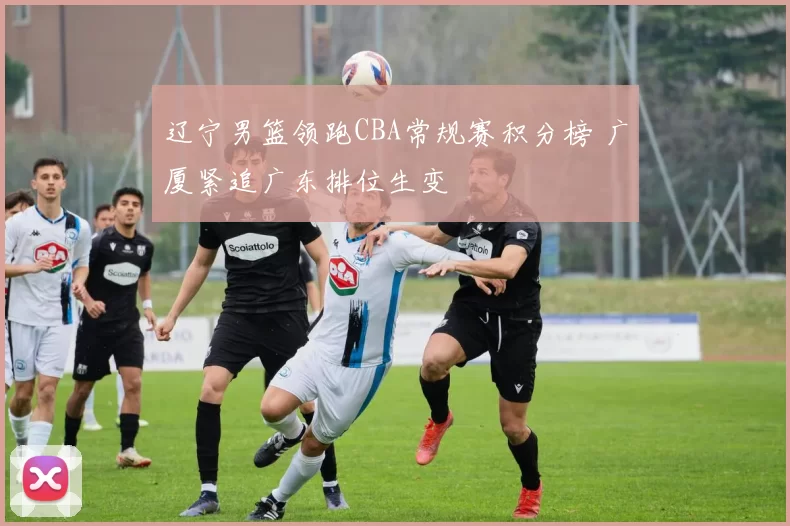 辽宁男篮领跑CBA常规赛积分榜 广厦紧追广东排位生变