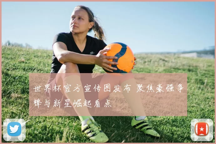 世界杯官方宣传图发布 聚焦豪强争锋与新星崛起看点