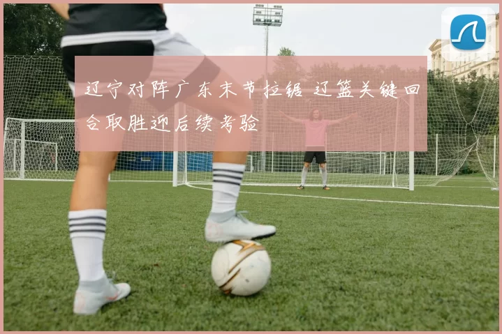 辽宁对阵广东末节拉锯 辽篮关键回合取胜迎后续考验