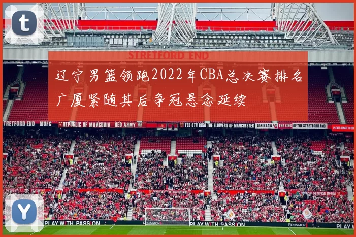 辽宁男篮领跑2022年CBA总决赛排名广厦紧随其后争冠悬念延续