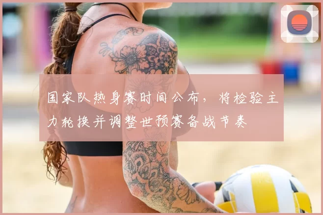 国家队热身赛时间公布，将检验主力轮换并调整世预赛备战节奏
