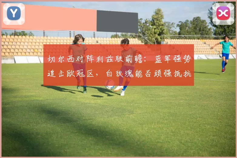 切尔西对阵利兹联前瞻：蓝军强势追击欧冠区，白玫瑰能否顽强抵抗？_进攻_客场_曼联