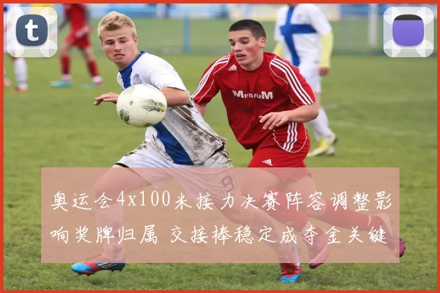 奥运会4x100米接力决赛阵容调整影响奖牌归属 交接棒稳定成夺金关键