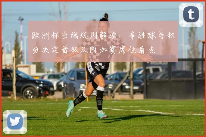 欧洲杯出线规则解读，净胜球与积分决定晋级及附加赛席位看点