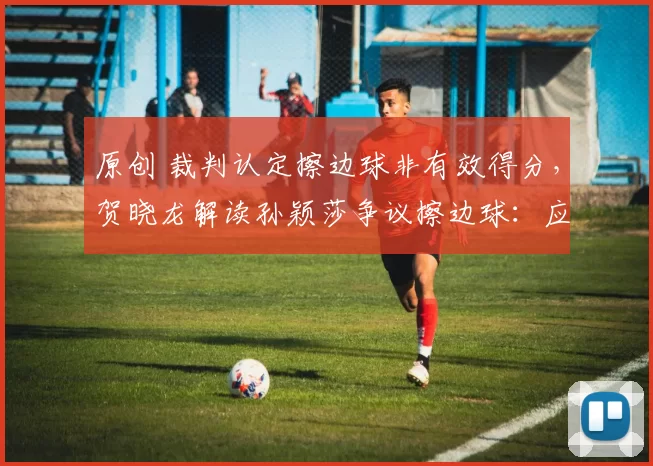 原创 裁判认定擦边球非有效得分，贺晓龙解读孙颖莎争议擦边球：应尊重裁判判罚