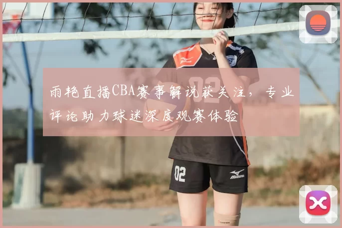雨艳直播CBA赛事解说获关注，专业评论助力球迷深度观赛体验