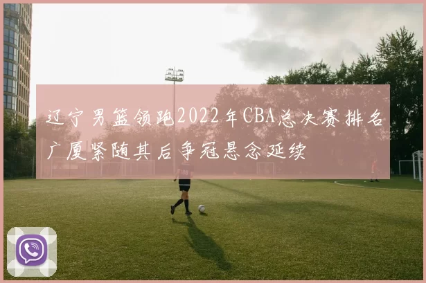 辽宁男篮领跑2022年CBA总决赛排名广厦紧随其后争冠悬念延续
