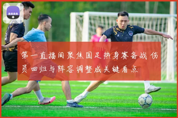 第一直播间聚焦国足热身赛备战 伤员回归与阵容调整成关键看点