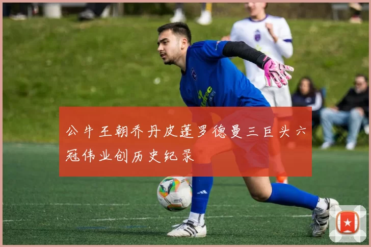 公牛王朝乔丹皮蓬罗德曼三巨头六冠伟业创历史纪录