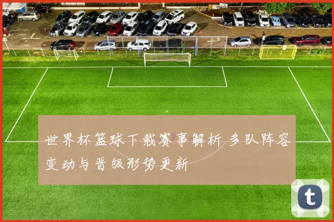 世界杯篮球下载赛事解析 多队阵容变动与晋级形势更新