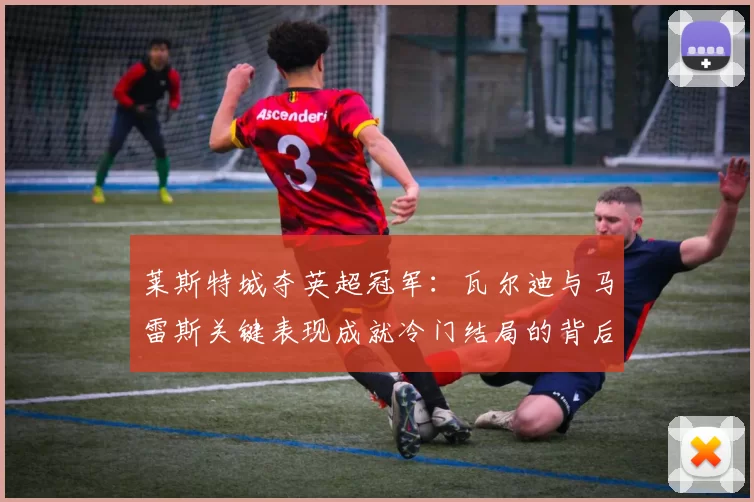 莱斯特城夺英超冠军:瓦尔迪与马雷斯关键表现成就冷门结局的背后因素