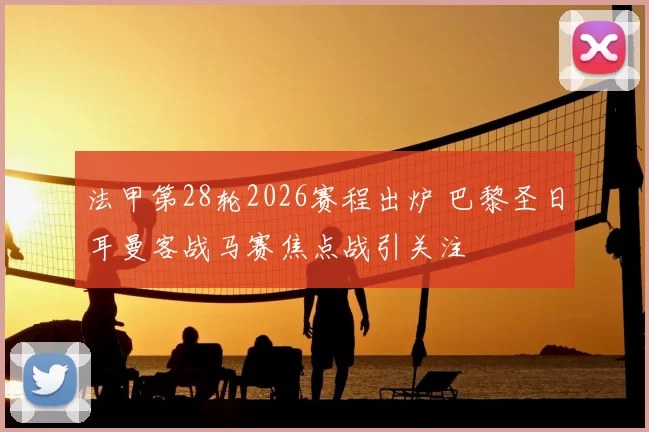 法甲第28轮2026赛程出炉 巴黎圣日耳曼客战马赛焦点战引关注