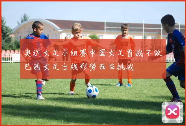 奥运女足小组赛中国女足首战不敌巴西女足出线形势面临挑战