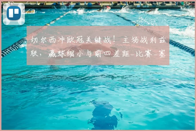 切尔西冲欧冠关键战！主场战利兹联，赢球缩小与前四差距_比赛_塞尼奥_战术