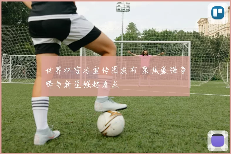 世界杯官方宣传图发布 聚焦豪强争锋与新星崛起看点
