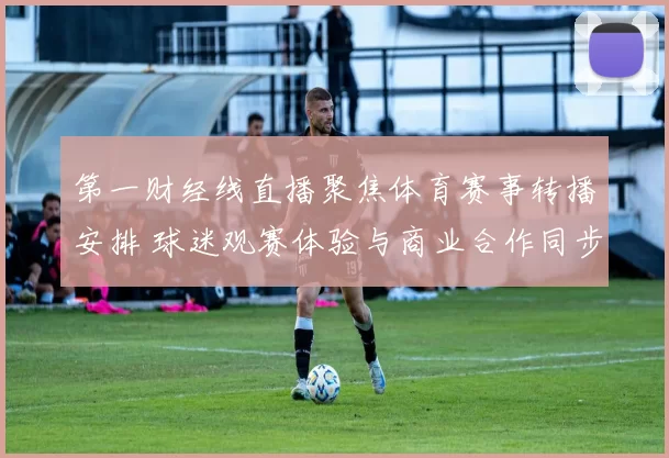 第一财经线直播聚焦体育赛事转播安排 球迷观赛体验与商业合作同步受关注