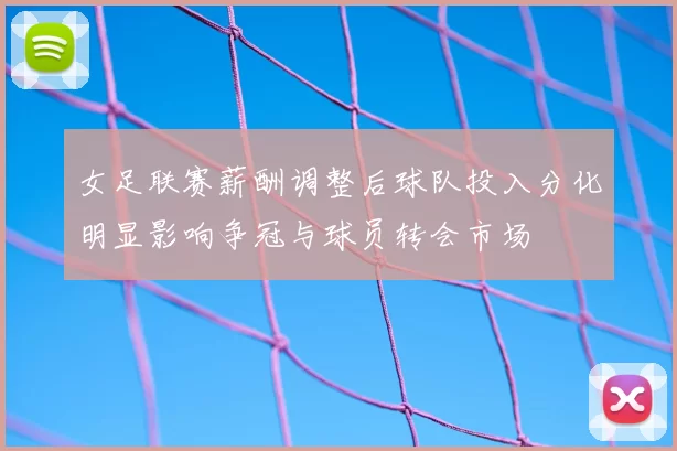 女足联赛薪酬调整后球队投入分化明显影响争冠与球员转会市场