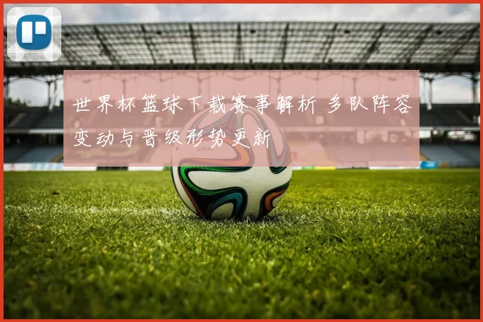 世界杯篮球下载赛事解析 多队阵容变动与晋级形势更新