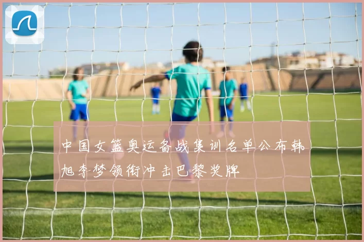 中国女篮奥运备战集训名单公布韩旭李梦领衔冲击巴黎奖牌