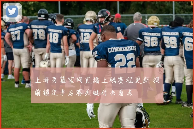 上海男篮官网直播上线赛程更新 提前锁定季后赛关键对决看点