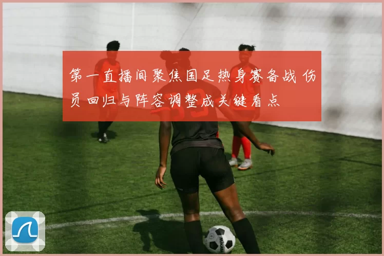 第一直播间聚焦国足热身赛备战 伤员回归与阵容调整成关键看点
