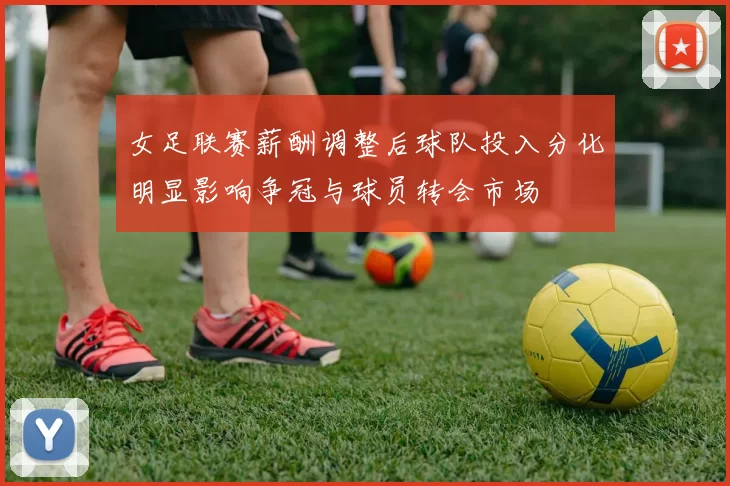 女足联赛薪酬调整后球队投入分化明显影响争冠与球员转会市场