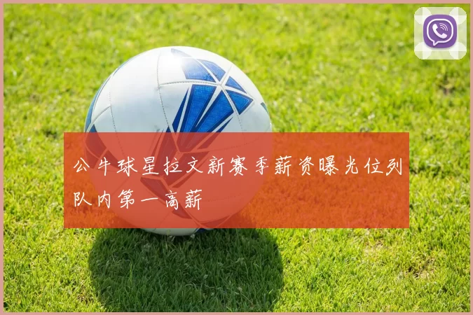 公牛球星拉文新赛季薪资曝光位列队内第一高薪