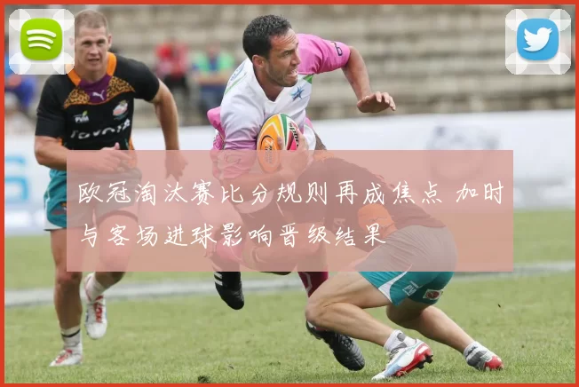 欧冠淘汰赛比分规则再成焦点 加时与客场进球影响晋级结果