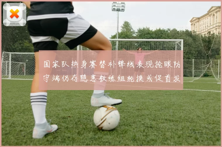 国家队热身赛替补锋线表现抢眼防守端仍存隐患教练组轮换或促首发调整