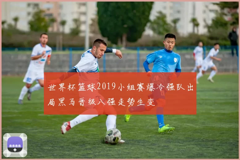世界杯篮球2019小组赛爆冷强队出局黑马晋级八强走势生变