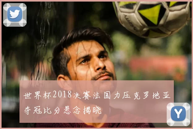 世界杯2018决赛法国力压克罗地亚夺冠比分悬念揭晓
