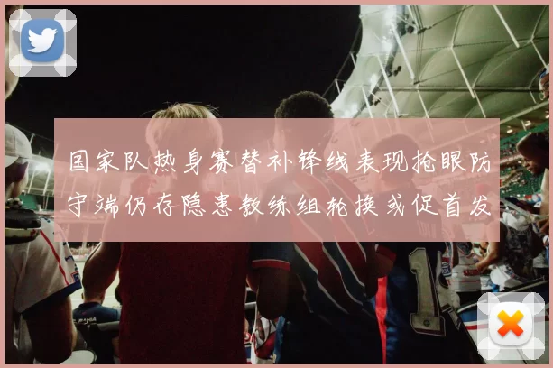 国家队热身赛替补锋线表现抢眼防守端仍存隐患教练组轮换或促首发调整