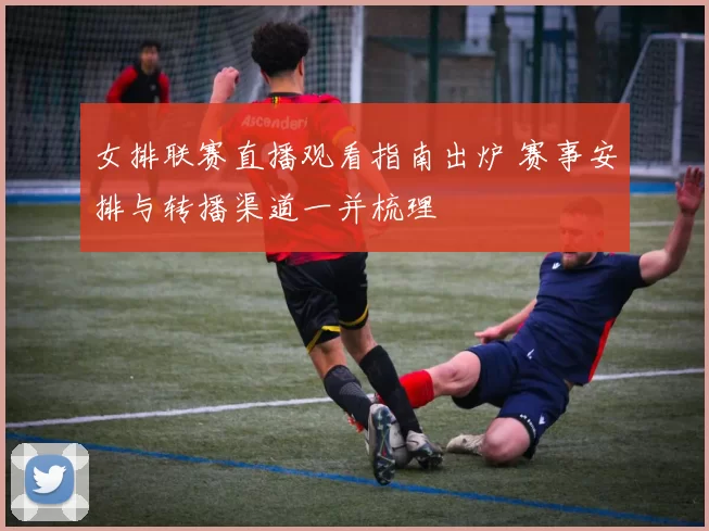 女排联赛直播观看指南出炉 赛事安排与转播渠道一并梳理