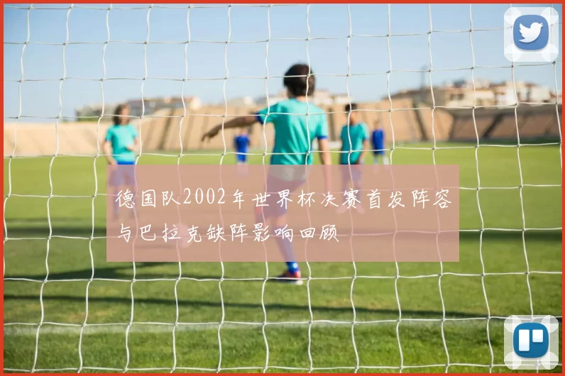 德国队2002年世界杯决赛首发阵容与巴拉克缺阵影响回顾