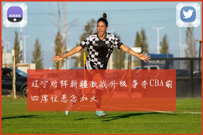 辽宁对阵新疆激战升级 争夺CBA前四席位悬念加大