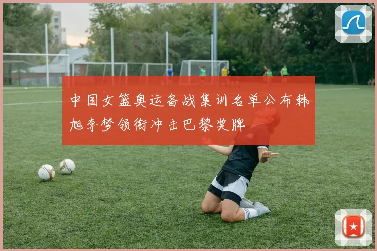 中国女篮奥运备战集训名单公布韩旭李梦领衔冲击巴黎奖牌