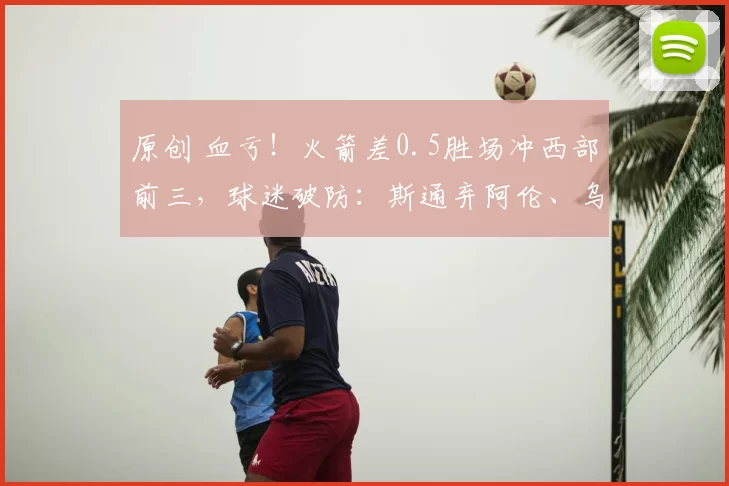 原创 血亏！火箭差0.5胜场冲西部前三，球迷破防：斯通弃阿伦、乌度卡拒哈登太愚蠢