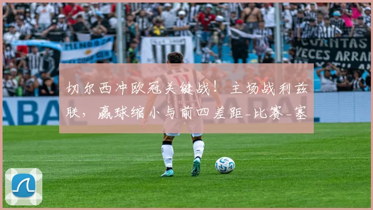 切尔西冲欧冠关键战！主场战利兹联，赢球缩小与前四差距_比赛_塞尼奥_战术