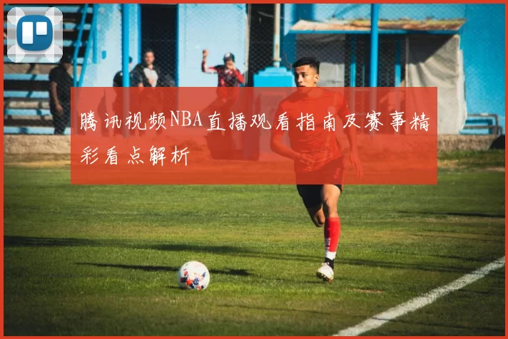 腾讯视频NBA直播观看指南及赛事精彩看点解析