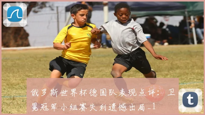 俄罗斯世界杯德国队表现点评：卫冕冠军小组赛失利遗憾出局_1