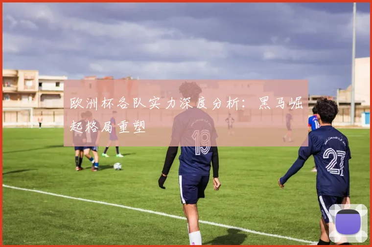 欧洲杯各队实力深度分析：黑马崛起格局重塑