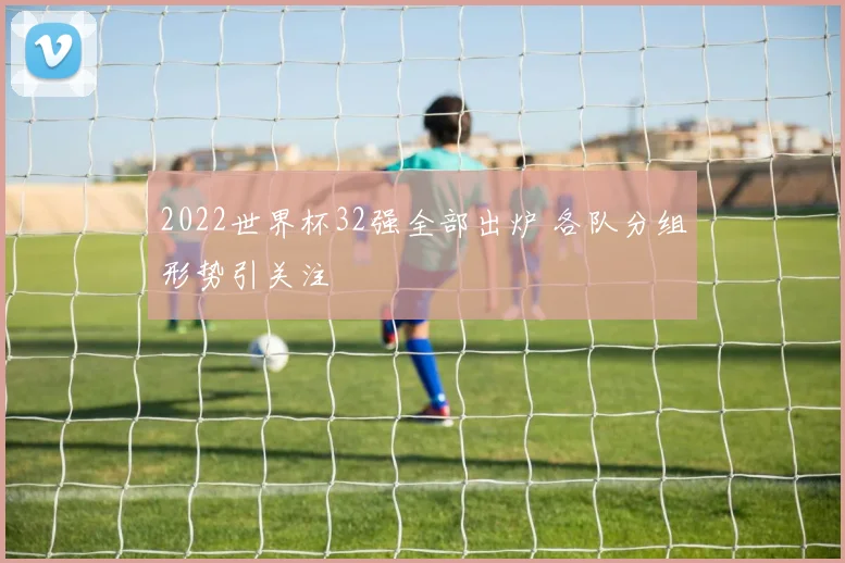 2022世界杯32强全部出炉 各队分组形势引关注