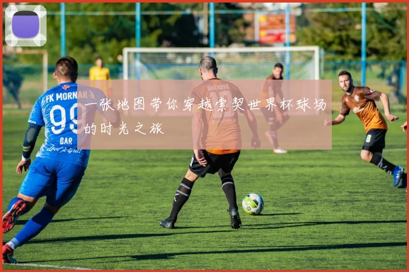 一张地图带你穿越索契世界杯球场的时光之旅