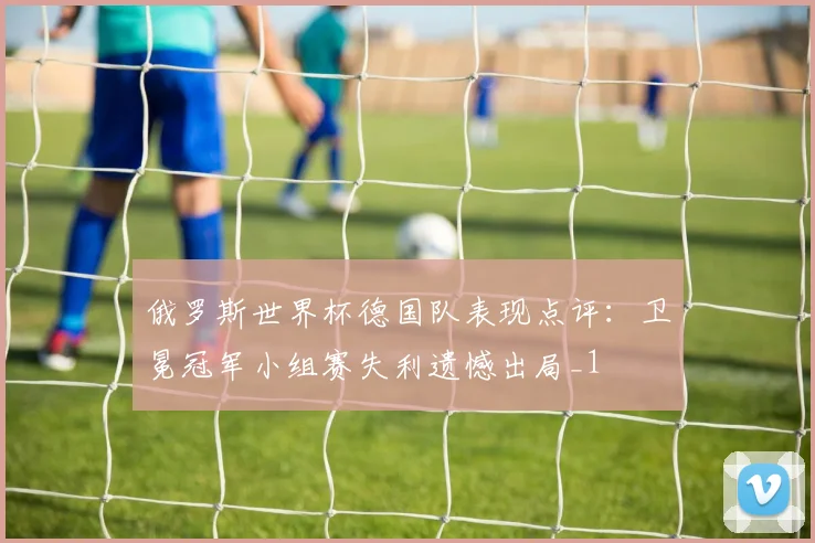 俄罗斯世界杯德国队表现点评：卫冕冠军小组赛失利遗憾出局_1
