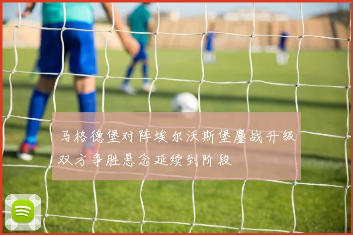 马格德堡对阵埃尔沃斯堡鏖战升级双方争胜悬念延续到阶段